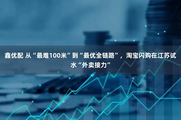鑫优配 从“最难100米”到“最优全链路”，淘宝闪购在江苏试水“外卖接力”