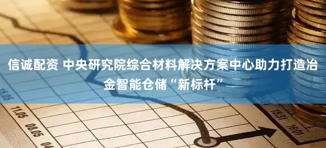 信诚配资 中央研究院综合材料解决方案中心助力打造冶金智能仓储“新标杆”