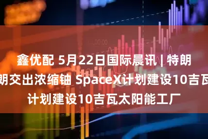 鑫优配 5月22日国际晨讯 | 特朗普再威胁伊朗交出浓缩铀 SpaceX计划建设10吉瓦太阳能工厂