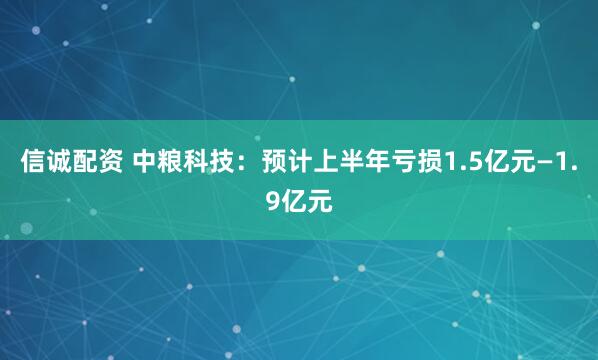 信诚配资 中粮科技：预计上半年亏损1.5亿元—1.9亿元